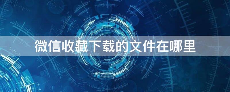 微信收藏下载的文件在哪里 微信收藏下载的文件在哪里找