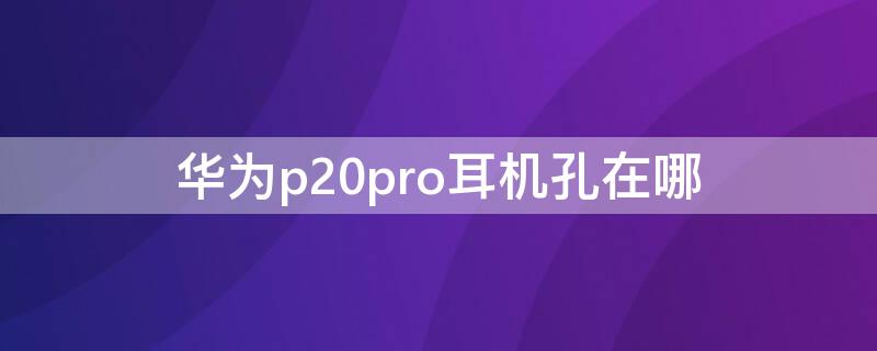 华为p20pro耳机孔在哪 华为p20pro耳机孔在哪里?