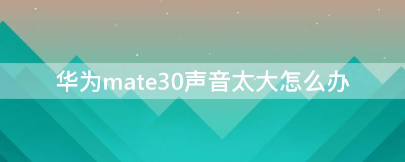 华为mate30声音太大怎么办 华为mate30声音变小了怎么能弄好