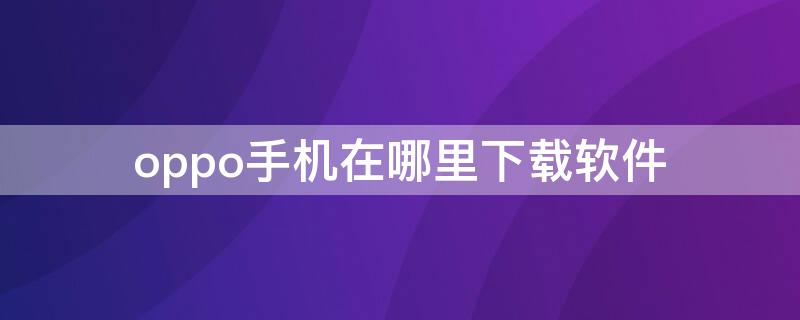 oppo手机在哪里下载软件（OPPO手机下载软件在哪里下载）