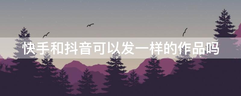 快手和抖音可以发一样的作品吗 快手和抖音能发同样的作品吗