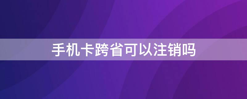 手机卡跨省可以注销吗 手机卡跨省可以注销吗怎么办