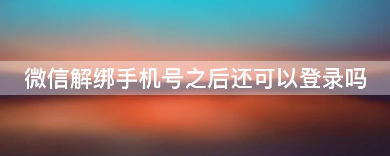 微信解绑手机号之后还可以登录吗（微信解绑手机号之后还可以登录吗吗）