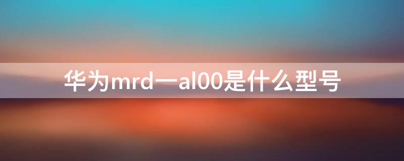 华为mrd一al00是什么型号 华为mrd-al00是华为什么型号