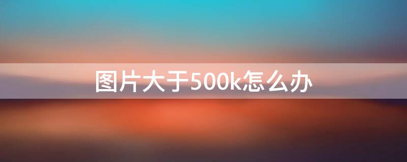 图片大于500k怎么办 图片大于400k怎么办