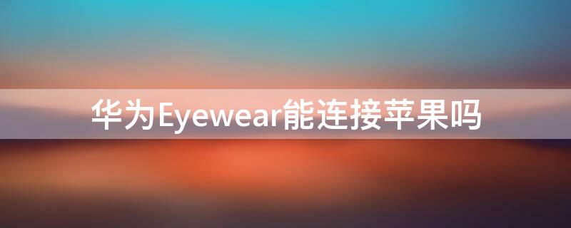 华为Eyewear能连接iPhone吗 华为眼镜eyewear2连接苹果