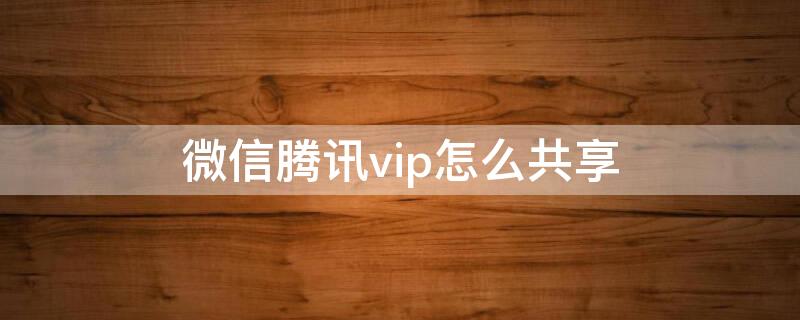 微信腾讯vip怎么共享（腾讯微信VIP怎么共享）