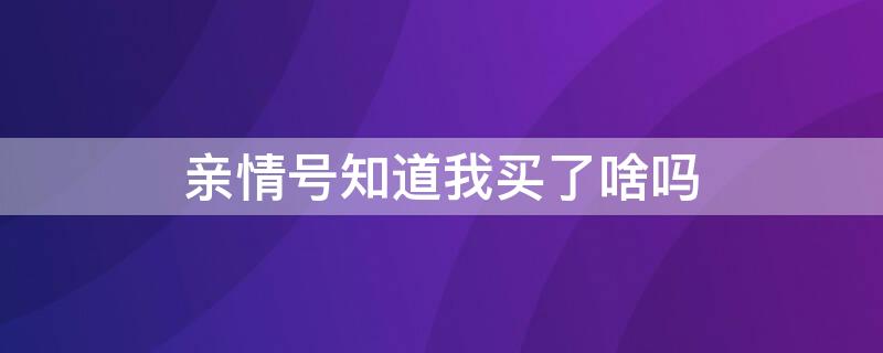 亲情号知道我买了啥吗（亲情号知道我买了啥吗）