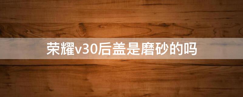 荣耀v30后盖是磨砂的吗 荣耀v30pro后盖是玻璃材质