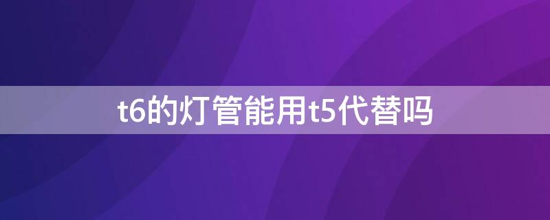 t6的灯管能用t5代替吗 t5t6灯管通用吗