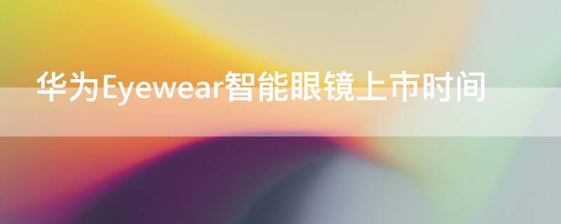 华为Eyewear智能眼镜上市时间（华为眼镜eyewear1代）