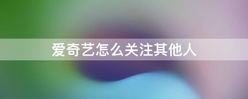 爱奇艺怎么关注其他人 爱奇艺怎么关注其他人账号