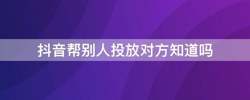 抖音帮别人投放对方知道吗 抖+帮别人投放还是自己