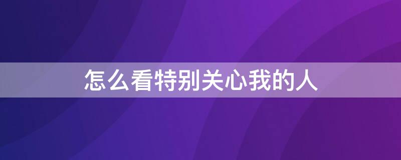 怎么看特别关心我的人（怎么看特别关心我的人数）