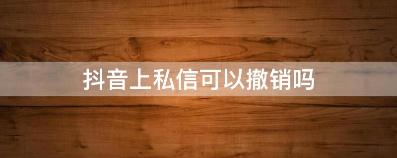 抖音上私信可以撤销吗 抖音上私信可以撤销吗为什么