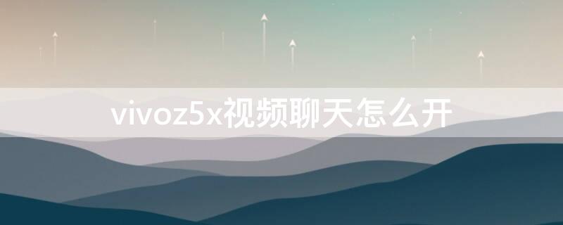 vivoz5x视频聊天怎么开 vivoz5x怎么打开