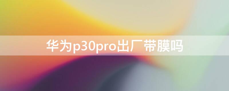 华为p30pro出厂带膜吗（华为p30pro出厂自带手机膜吗）