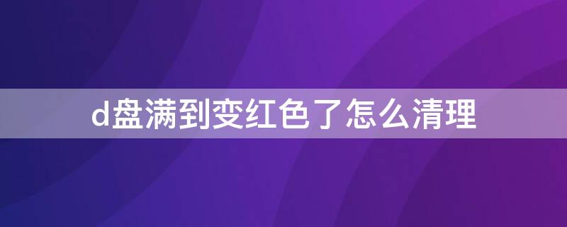 d盘满到变红色了怎么清理 d盘满到变红色了怎么清理照片