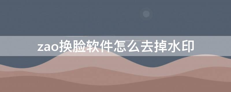 zao换脸软件怎么去掉水印（zao软件可以去除水印吗）