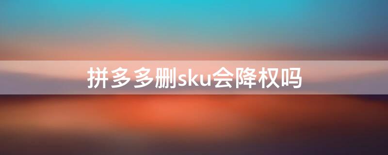 拼多多删sku会降权吗（拼多多编辑了sku降权多久恢复）