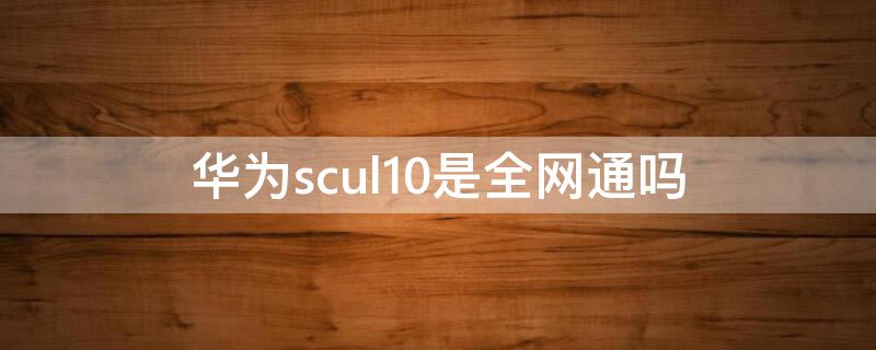 华为scul10是全网通吗（华为scul10是什么手机）