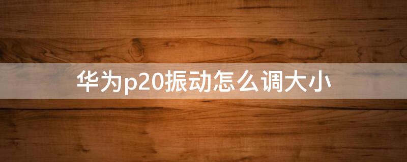 华为p20振动怎么调大小 p20振动设置方法