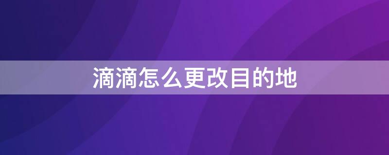 滴滴怎么更改目的地（滴滴怎样更改目的地）