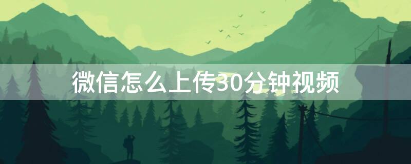 微信怎么上传30分钟视频 如何上传30分钟的视频到微信