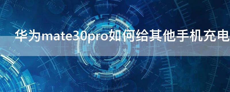 华为mate30pro如何给其他手机充电 华为mate30pro怎么给别的手机充电