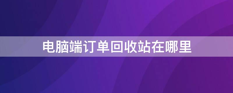 电脑端订单回收站在哪里（手机电脑端订单回收站在什么地方）