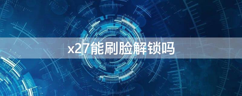 x27能刷脸解锁吗（x27能刷脸解锁吗怎么设置）