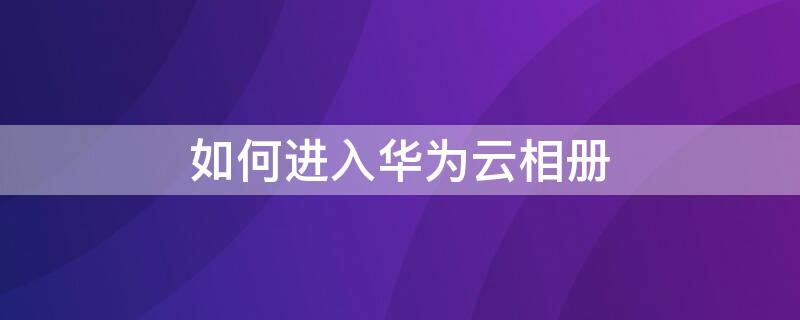 如何进入华为云相册 如何进入华为云相册官网