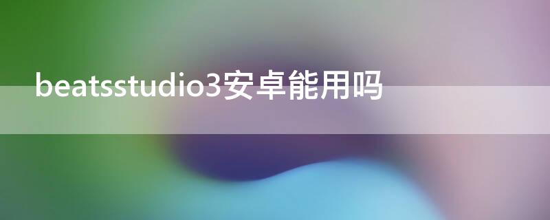 beatsstudio3安卓能用吗 beatsstudio3为什么是安卓接口