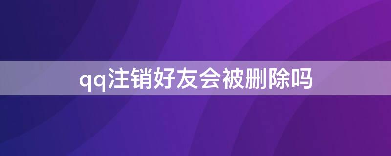 qq注销好友会被删除吗（注销qq账号好友会清空吗）