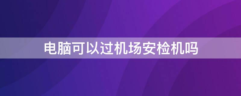 电脑可以过机场安检机吗（台式电脑可以过机场安检吗）