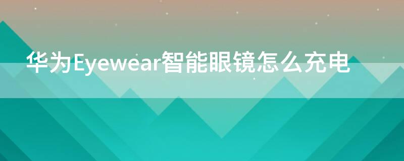 华为Eyewear智能眼镜怎么充电（华为眼镜eyewear无法充电）