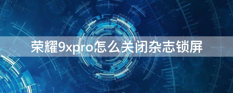 荣耀9xpro怎么关闭杂志锁屏 荣耀9如何关闭杂志锁屏