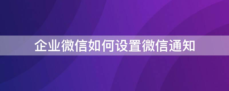 企业微信如何设置微信通知（企业微信如何设置微信通知提醒）