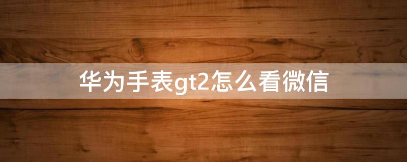 华为手表gt2怎么看微信 华为手表gt2怎么看微信内容