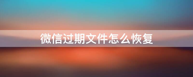 微信过期文件怎么恢复（微信文件已过期或被清理怎么恢复）