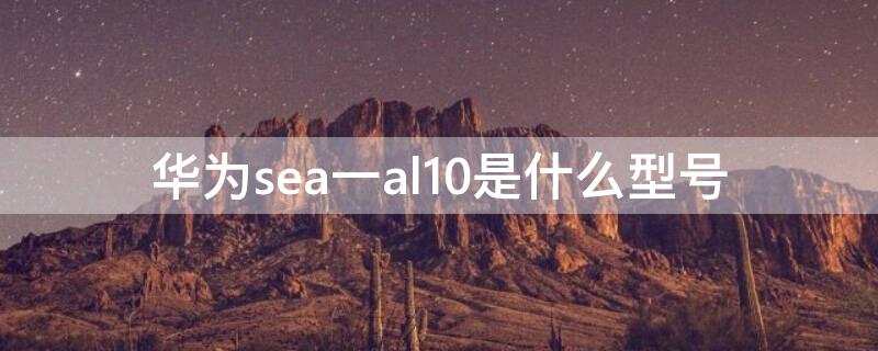 华为sea一al10是什么型号 华为sea一al10是什么型号的手机