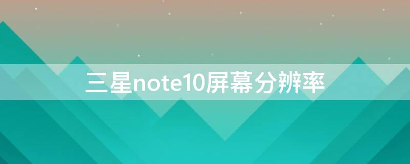 三星note10屏幕分辨率 三星note10屏幕分辨率怎么找不到了