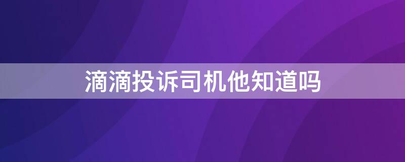 滴滴投诉司机他知道吗 投诉滴滴司机他会知道吗