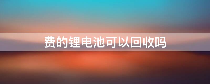 费的锂电池可以回收吗 废锂电池回收能值几个钱