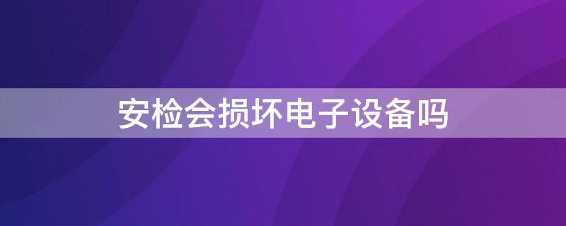 安检会损坏电子设备吗（安检机对电子产品有影响吗）