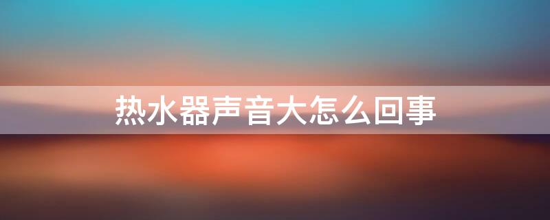 热水器声音大怎么回事 热水器声音大怎么回事视频