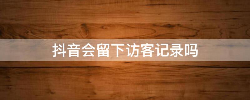 抖音会留下访客记录吗（游客登录抖音会留下访客记录吗）