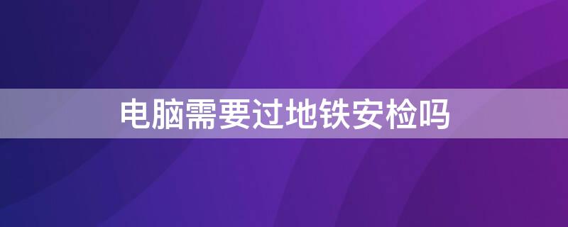 电脑需要过地铁安检吗 电脑需要过地铁安检吗