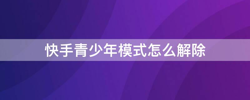 快手青少年模式怎么解除（快手青少年模式解除一次还会开启吗?）