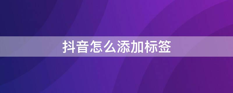 抖音怎么添加标签 发布抖音怎么添加标签